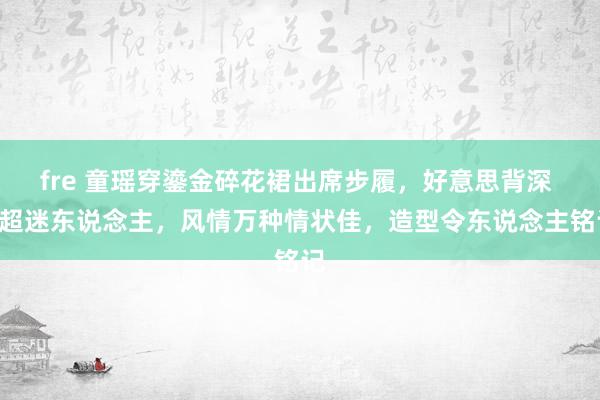 fre 童瑶穿鎏金碎花裙出席步履，好意思背深 V超迷东说念主，风情万种情状佳，造型令东说念主铭记