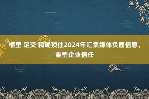 楠里 足交 精确顶住2024年汇集媒体负面信息，重塑企业信任