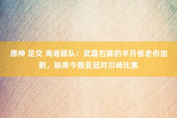 原神 足交 海港跟队：武磊右膝的半月板老伤加剧，缺席今晚亚冠对川崎比赛