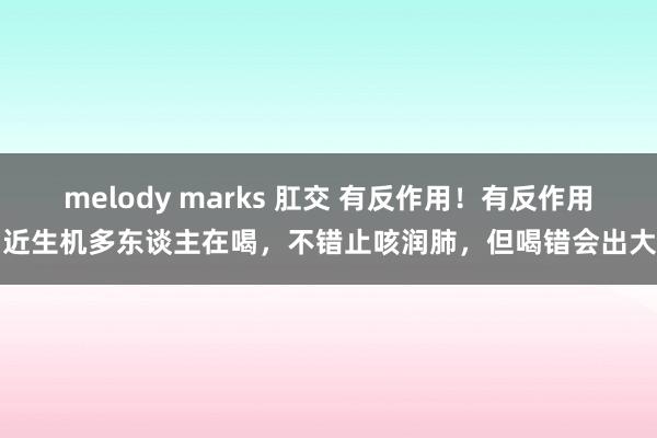 melody marks 肛交 有反作用！有反作用！近生机多东谈主在喝，不错止咳润肺，但喝错会出大事