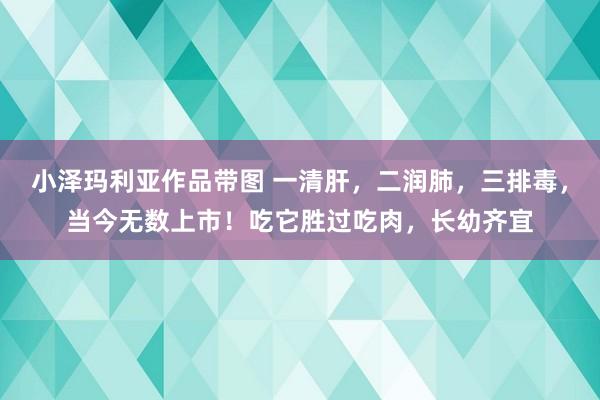 小泽玛利亚作品带图 一清肝，二润肺，三排毒，当今无数上市！吃它胜过吃肉，长幼齐宜