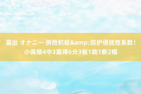 露出 オナニー 拼抢积极&防护侵扰性系数！小佩顿4中3赢得6分3板1助1断2帽