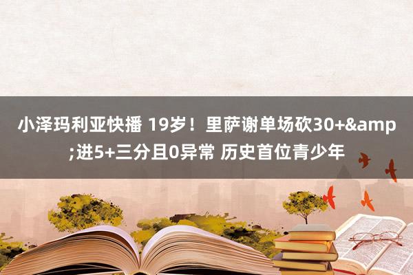 小泽玛利亚快播 19岁！里萨谢单场砍30+&进5+三分且0异常 历史首位青少年