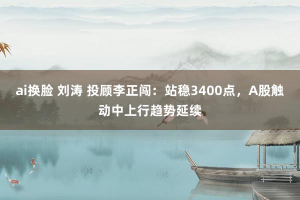 ai换脸 刘涛 投顾李正闯：站稳3400点，A股触动中上行趋势延续