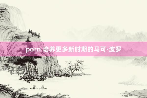 porn 培养更多新时期的马可·波罗