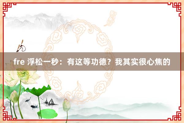 fre 浮松一秒：有这等功德？我其实很心焦的