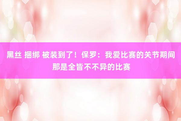 黑丝 捆绑 被装到了！保罗：我爱比赛的关节期间 那是全皆不不异的比赛