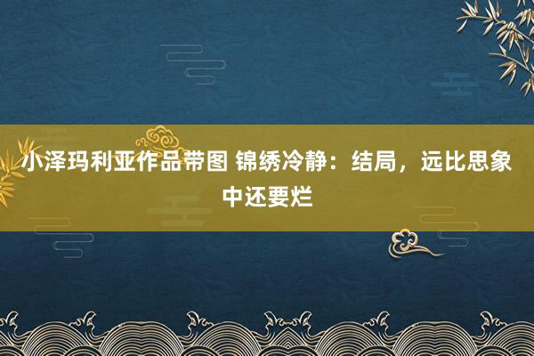 小泽玛利亚作品带图 锦绣冷静：结局，远比思象中还要烂