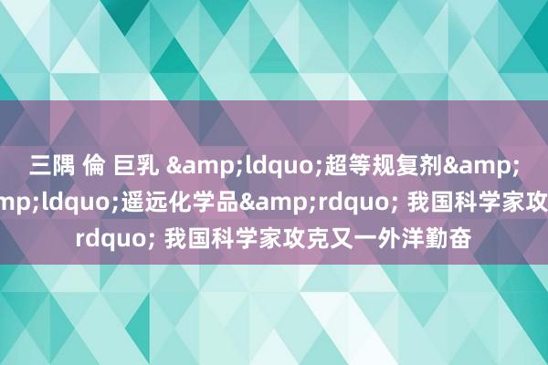 三隅 倫 巨乳 &ldquo;超等规复剂&rdquo;大战&ldquo;遥远化学品&rdquo; 我国科学家攻克又一外洋勤奋