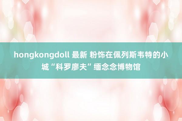 hongkongdoll 最新 粉饰在佩列斯韦特的小城“科罗廖夫”缅念念博物馆