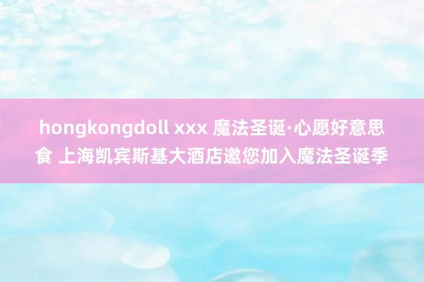 hongkongdoll xxx 魔法圣诞·心愿好意思食 上海凯宾斯基大酒店邀您加入魔法圣诞季