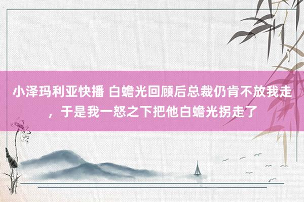 小泽玛利亚快播 白蟾光回顾后总裁仍肯不放我走，于是我一怒之下把他白蟾光拐走了