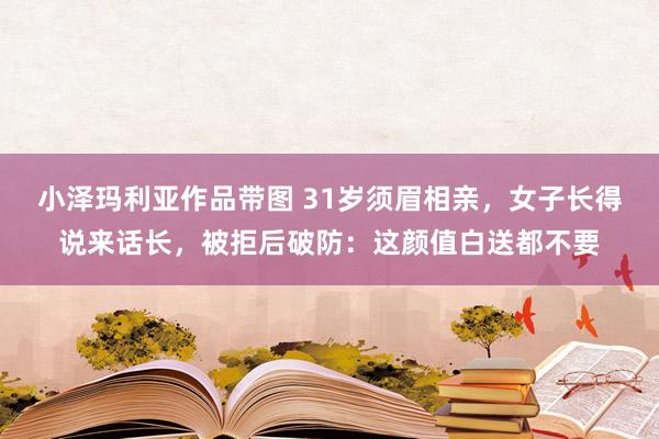 小泽玛利亚作品带图 31岁须眉相亲，女子长得说来话长，被拒后破防：这颜值白送都不要