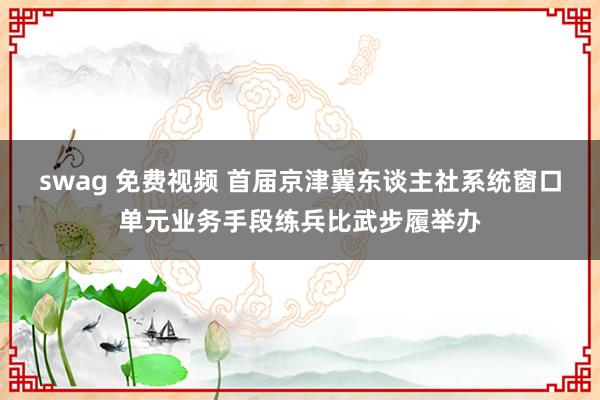 swag 免费视频 首届京津冀东谈主社系统窗口单元业务手段练兵比武步履举办