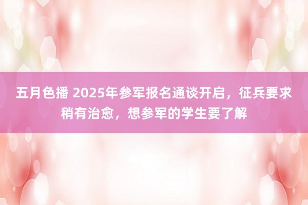 五月色播 2025年参军报名通谈开启，征兵要求稍有治愈，想参军的学生要了解