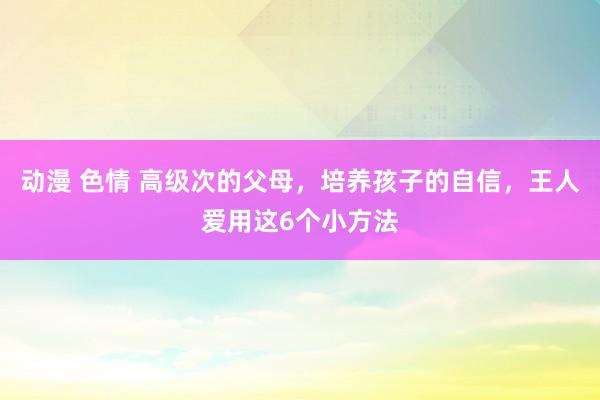 动漫 色情 高级次的父母，培养孩子的自信，王人爱用这6个小方法