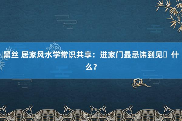 黑丝 居家风水学常识共享：进家门最忌讳到见‬什么？