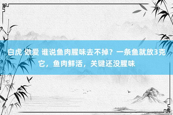 白虎 做爱 谁说鱼肉腥味去不掉？一条鱼就放3克它，鱼肉鲜活，关键还没腥味