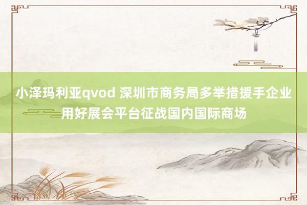 小泽玛利亚qvod 深圳市商务局多举措援手企业用好展会平台征战国内国际商场