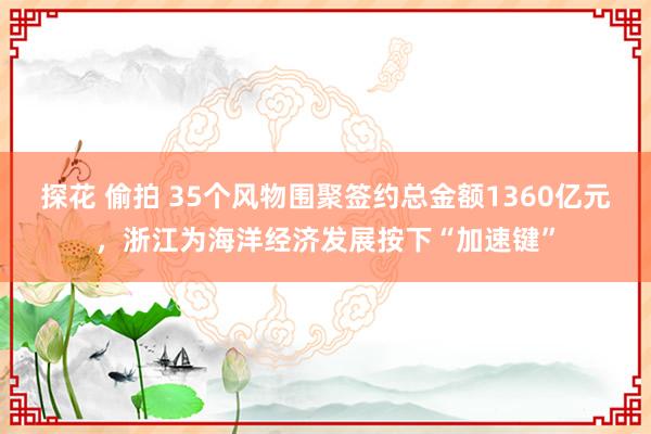 探花 偷拍 35个风物围聚签约总金额1360亿元，浙江为海洋经济发展按下“加速键”