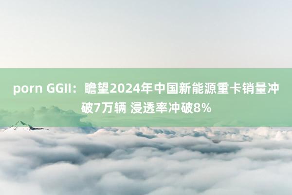 porn GGII：瞻望2024年中国新能源重卡销量冲破7万辆 浸透率冲破8%