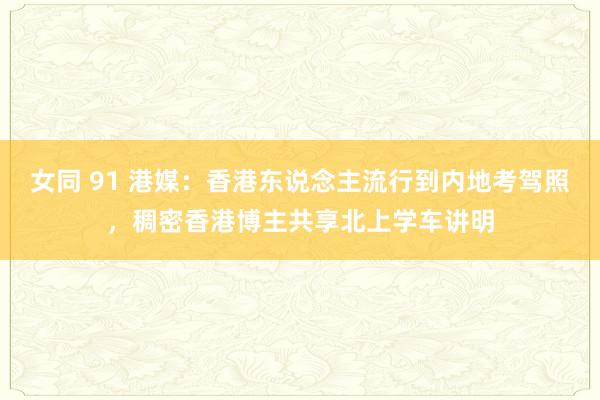 女同 91 港媒：香港东说念主流行到内地考驾照，稠密香港博主共享北上学车讲明