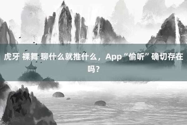 虎牙 裸舞 聊什么就推什么，App“偷听”确切存在吗？