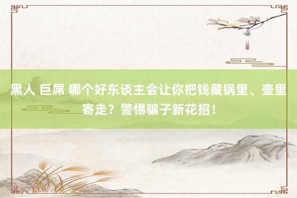 黑人 巨屌 哪个好东谈主会让你把钱藏锅里、壶里寄走？警惕骗子新花招！