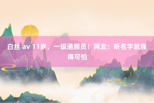 白丝 av 11岁，一级通顺员！网友：听名字就强得可怕