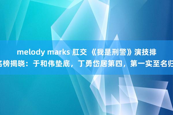 melody marks 肛交 《我是刑警》演技排名榜揭晓：于和伟垫底，丁勇岱居第四，第一实至名归！