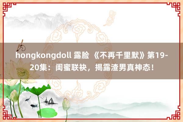 hongkongdoll 露脸 《不再千里默》第19-20集：闺蜜联袂，揭露渣男真神态！