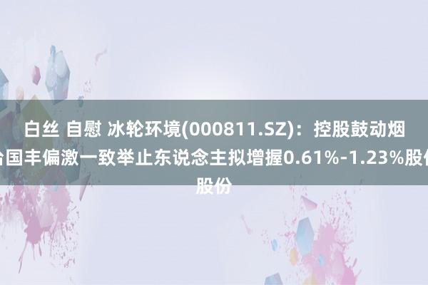 白丝 自慰 冰轮环境(000811.SZ)：控股鼓动烟台国丰偏激一致举止东说念主拟增握0.61%-1.23%股份