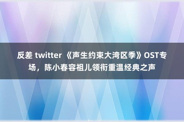 反差 twitter 《声生约束大湾区季》OST专场，陈小春容祖儿领衔重温经典之声