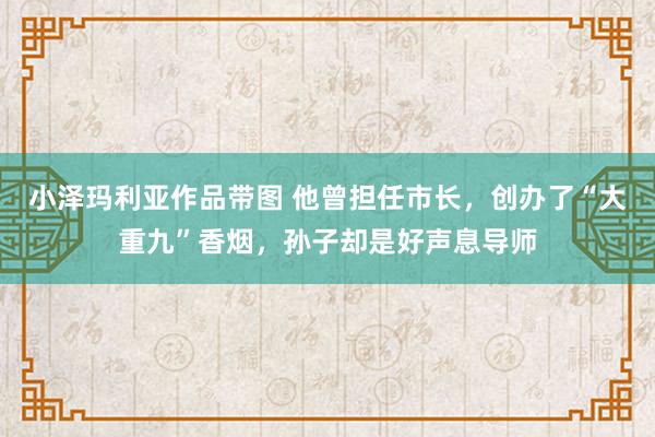 小泽玛利亚作品带图 他曾担任市长，创办了“大重九”香烟，孙子却是好声息导师