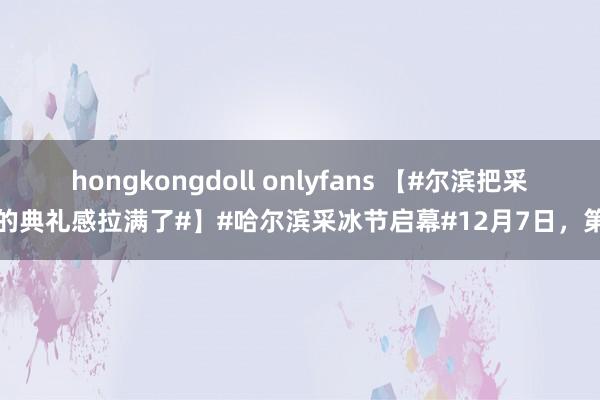 hongkongdoll onlyfans 【#尔滨把采冰的典礼感拉满了#】#哈尔滨采冰节启幕#12月7日，第五