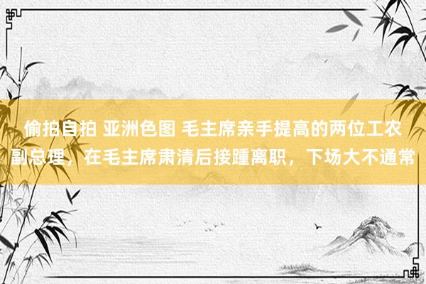 偷拍自拍 亚洲色图 毛主席亲手提高的两位工农副总理，在毛主席肃清后接踵离职，下场大不通常