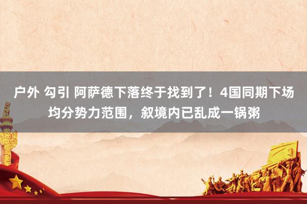 户外 勾引 阿萨德下落终于找到了！4国同期下场均分势力范围，叙境内已乱成一锅粥