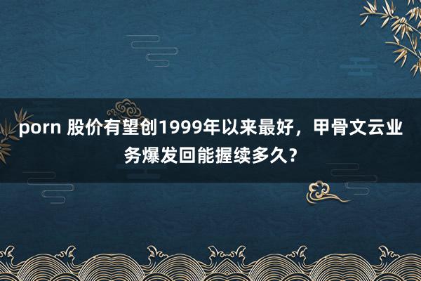 porn 股价有望创1999年以来最好，甲骨文云业务爆发回能握续多久？