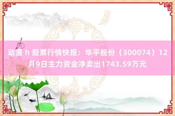 动漫 h 股票行情快报：华平股份（300074）12月9日主力资金净卖出1743.59万元