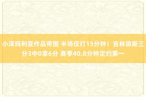 小泽玛利亚作品带图 半场仅打15分钟！吉林琼斯三分3中0拿6分 赛季40.8分钟定约第一