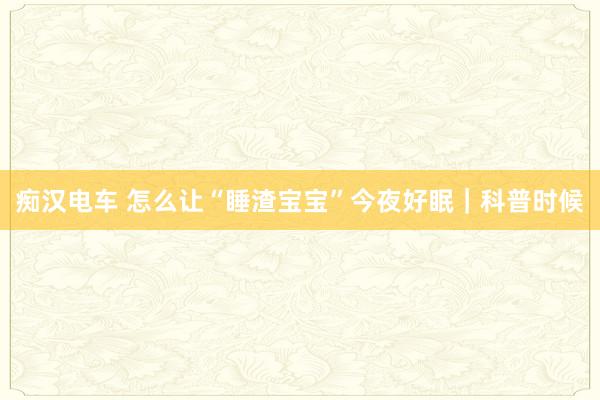 痴汉电车 怎么让“睡渣宝宝”今夜好眠｜科普时候