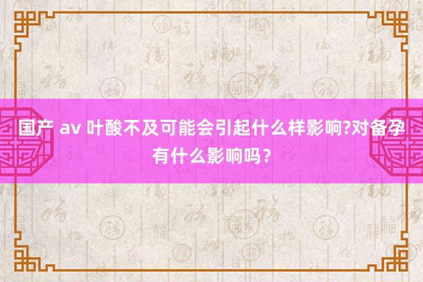 国产 av 叶酸不及可能会引起什么样影响?对备孕有什么影响吗？