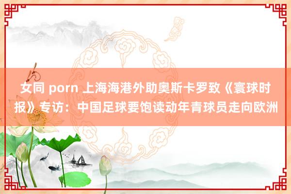 女同 porn 上海海港外助奥斯卡罗致《寰球时报》专访：中国足球要饱读动年青球员走向欧洲