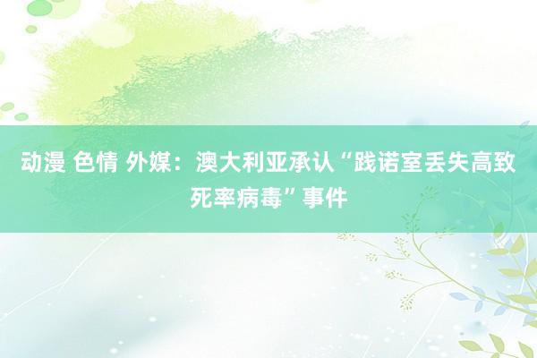 动漫 色情 外媒：澳大利亚承认“践诺室丢失高致死率病毒”事件