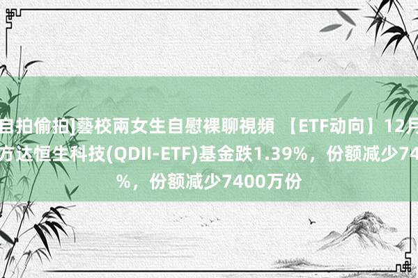 自拍偷拍]藝校兩女生自慰裸聊視頻 【ETF动向】12月11日易方达恒生科技(QDII-ETF)基金跌1.39%，份额减少7400万份