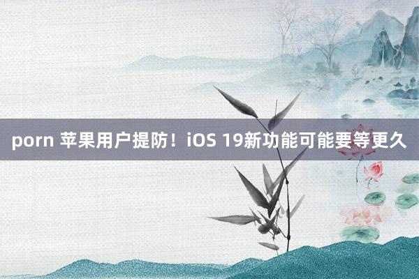 porn 苹果用户提防！iOS 19新功能可能要等更久