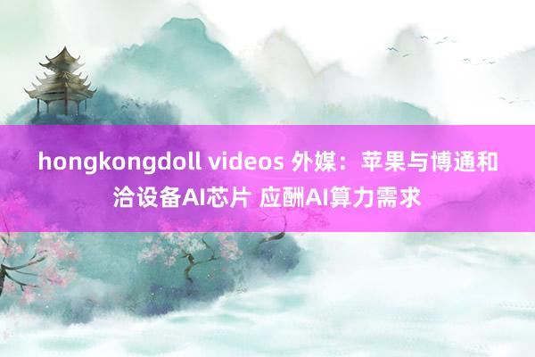 hongkongdoll videos 外媒：苹果与博通和洽设备AI芯片 应酬AI算力需求