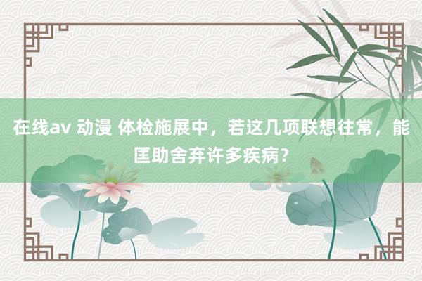 在线av 动漫 体检施展中，若这几项联想往常，能匡助舍弃许多疾病？