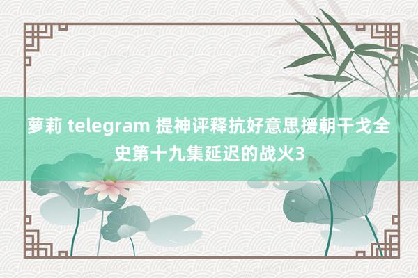 萝莉 telegram 提神评释抗好意思援朝干戈全史第十九集延迟的战火3