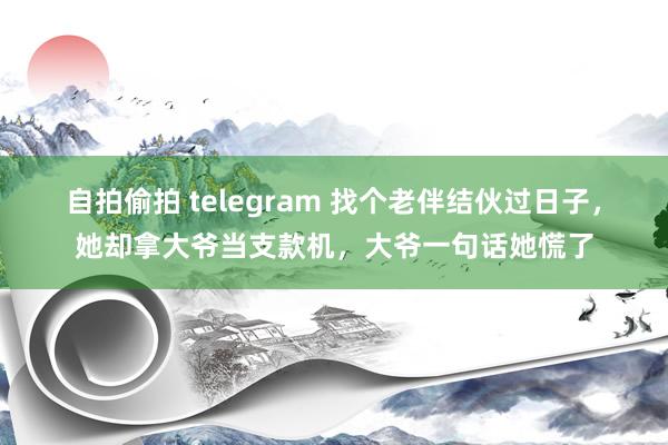 自拍偷拍 telegram 找个老伴结伙过日子，她却拿大爷当支款机，大爷一句话她慌了